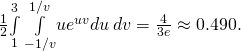 Rendered by QuickLaTeX.com \frac{1}{2}\underset{1}{\overset{3}{\int }}\phantom{\rule{0.2em}{0ex}}\underset{-1\text{/}v}{\overset{1\text{/}v}{\int }}u{e}^{uv}du\phantom{\rule{0.2em}{0ex}}dv=\frac{4}{3e}\approx 0.490.