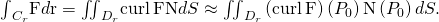 Rendered by QuickLaTeX.com {\int }_{{C}_{r}}\text{F}·d\text{r}={\iint }_{{D}_{r}}\text{curl}\phantom{\rule{0.2em}{0ex}}\text{F}·\text{N}dS\approx {\iint }_{{D}_{r}}\left(\text{curl}\phantom{\rule{0.2em}{0ex}}\text{F}\right)\left({P}_{0}\right)·\text{N}\left({P}_{0}\right)dS.