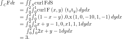 Rendered by QuickLaTeX.com \begin{array}{cc}\hfill {\int }_{C}\text{F}·d\text{r}& ={\iint }_{S}\text{curl}\phantom{\rule{0.2em}{0ex}}\text{F}·d\text{S}\hfill \\ & ={\int }_{0}^{2}{\int }_{0}^{1}\text{curl}\phantom{\rule{0.2em}{0ex}}\text{F}\left(x,y\right)·\left({\text{t}}_{x}×{\text{t}}_{y}\right)dydx\hfill \\ & ={\int }_{0}^{2}{\int }_{0}^{1}〈\text{−}\left(1-x-y\right)\text{,0,x}〉·\left(〈1,0,-1〉×〈0,1,-1〉\right)dydx\hfill \\ & ={\int }_{0}^{2}{\int }_{0}^{1}〈x+y-1,0,x〉·〈1,1,1〉dydx\hfill \\ & \phantom{\rule{1.2em}{0ex}}{\int }_{0}^{2}{\int }_{0}^{1}2x+y-1dydx\hfill \\ & =3.\hfill \end{array}