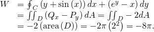 Rendered by QuickLaTeX.com \begin{array}{cc}\hfill W& ={\oint }_{C}\left(y+\text{sin}\left(x\right)\right)dx+\left({e}^{y}-x\right)dy\hfill \\ & ={\iint }_{D}\left({Q}_{x}-{P}_{y}\right)dA={\iint }_{D}-2dA\hfill \\ & =-2\left(\text{area}\left(D\right)\right)=-2\pi \left({2}^{2}\right)=-8\pi .\hfill \end{array}