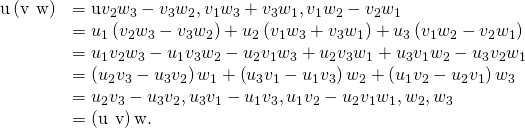 Rendered by QuickLaTeX.com \begin{array}{cc}\hfill \text{u}·\left(\text{v}\phantom{\rule{0.2em}{0ex}}×\phantom{\rule{0.2em}{0ex}}\text{w}\right)& =\text{u}·〈{v}_{2}{w}_{3}-{v}_{3}{w}_{2},\text{−}{v}_{1}{w}_{3}+{v}_{3}{w}_{1},{v}_{1}{w}_{2}-{v}_{2}{w}_{1}〉\hfill \\ & ={u}_{1}\left({v}_{2}{w}_{3}-{v}_{3}{w}_{2}\right)+{u}_{2}\left(\text{−}{v}_{1}{w}_{3}+{v}_{3}{w}_{1}\right)+{u}_{3}\left({v}_{1}{w}_{2}-{v}_{2}{w}_{1}\right)\hfill \\ & ={u}_{1}{v}_{2}{w}_{3}-{u}_{1}{v}_{3}{w}_{2}-{u}_{2}{v}_{1}{w}_{3}+{u}_{2}{v}_{3}{w}_{1}+{u}_{3}{v}_{1}{w}_{2}-{u}_{3}{v}_{2}{w}_{1}\hfill \\ & =\left({u}_{2}{v}_{3}-{u}_{3}{v}_{2}\right){w}_{1}+\left({u}_{3}{v}_{1}-{u}_{1}{v}_{3}\right){w}_{2}+\left({u}_{1}{v}_{2}-{u}_{2}{v}_{1}\right){w}_{3}\hfill \\ & =〈{u}_{2}{v}_{3}-{u}_{3}{v}_{2},{u}_{3}{v}_{1}-{u}_{1}{v}_{3},{u}_{1}{v}_{2}-{u}_{2}{v}_{1}〉·〈{w}_{1},{w}_{2},{w}_{3}〉\hfill \\ & =\left(\text{u}\phantom{\rule{0.2em}{0ex}}×\phantom{\rule{0.2em}{0ex}}\text{v}\right)·\text{w}.\hfill \end{array}