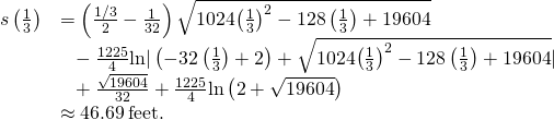 Rendered by QuickLaTeX.com \begin{array}{cc}\hfill s\left(\frac{1}{3}\right)& =\left(\frac{1\text{/}3}{2}-\frac{1}{32}\right)\sqrt{1024{\left(\frac{1}{3}\right)}^{2}-128\left(\frac{1}{3}\right)+19604}\hfill \\ & \phantom{\rule{0.6em}{0ex}}-\frac{1225}{4}\text{ln}|\left(-32\left(\frac{1}{3}\right)+2\right)+\sqrt{1024{\left(\frac{1}{3}\right)}^{2}-128\left(\frac{1}{3}\right)+19604}|\hfill \\ & \phantom{\rule{0.6em}{0ex}}+\frac{\sqrt{19604}}{32}+\frac{1225}{4}\text{ln}\left(2+\sqrt{19604}\right)\hfill \\ & \approx 46.69\phantom{\rule{0.2em}{0ex}}\text{feet}.\hfill \end{array}