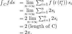 Rendered by QuickLaTeX.com \begin{array}{cc}\hfill {\int }_{C}fds& =\underset{n\to \infty }{\text{lim}}\sum _{i=1}^{n}f\left(\text{r}\left({t}_{i}^{*}\right)\right)\text{Δ}{s}_{i}\hfill \\ & =\underset{n\to \infty }{\text{lim}}\sum _{i=1}^{n}2\text{Δ}{s}_{i}\hfill \\ & =2\underset{n\to \infty }{\text{lim}}\sum _{i=1}^{n}2\text{Δ}{s}_{i}\hfill \\ & =2\left(\text{length of C}\right)\hfill \\ & =2\pi .\hfill \end{array}