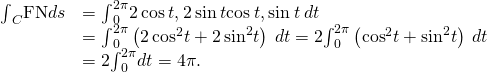 Rendered by QuickLaTeX.com \begin{array}{cc}\hfill {\int }_{C}\text{F}·\text{N}ds& ={\int }_{0}^{2\pi }〈2\phantom{\rule{0.2em}{0ex}}\text{cos}\phantom{\rule{0.2em}{0ex}}t,2\phantom{\rule{0.2em}{0ex}}\text{sin}\phantom{\rule{0.2em}{0ex}}t〉·〈\text{cos}\phantom{\rule{0.2em}{0ex}}t,\text{sin}\phantom{\rule{0.2em}{0ex}}t〉\phantom{\rule{0.2em}{0ex}}dt\hfill \\ & ={\int }_{0}^{2\pi }\left(2\phantom{\rule{0.2em}{0ex}}{\text{cos}}^{2}t+2\phantom{\rule{0.2em}{0ex}}{\text{sin}}^{2}t\right)\phantom{\rule{0.2em}{0ex}}dt=2{\int }_{0}^{2\pi }\left({\text{cos}}^{2}t+{\text{sin}}^{2}t\right)\phantom{\rule{0.2em}{0ex}}dt\hfill \\ & =2{\int }_{0}^{2\pi }dt=4\pi .\hfill \end{array}