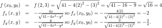 Rendered by QuickLaTeX.com \begin{array}{ccc}\hfill f\left({x}_{0},{y}_{0}\right)& =\hfill & f\left(2,3\right)=\sqrt{41-4{\left(2\right)}^{2}-{\left(3\right)}^{2}}=\sqrt{41-16-9}=\sqrt{16}=4\hfill \\ \hfill {f}_{x}\left(x,y\right)& =\hfill & -\frac{4x}{\sqrt{41-4{x}^{2}-{y}^{2}}}\phantom{\rule{0.2em}{0ex}}\text{so}\phantom{\rule{0.2em}{0ex}}{f}_{x}\left({x}_{0},{y}_{0}\right)=-\frac{4\left(2\right)}{\sqrt{41-4{\left(2\right)}^{2}-{\left(3\right)}^{2}}}=-2\hfill \\ \hfill {f}_{y}\left(x,y\right)& =\hfill & -\frac{y}{\sqrt{41-4{x}^{2}-{y}^{2}}}\phantom{\rule{0.2em}{0ex}}\text{so}\phantom{\rule{0.2em}{0ex}}{f}_{y}\left({x}_{0},{y}_{0}\right)=-\frac{3}{\sqrt{41-4{\left(2\right)}^{2}-{\left(3\right)}^{2}}}=-\frac{3}{4}.\hfill \end{array}
