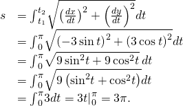 Rendered by QuickLaTeX.com \begin{array}{cc}\hfill s& ={\int }_{{t}_{1}}^{{t}_{2}}\sqrt{{\left(\frac{dx}{dt}\right)}^{2}+{\left(\frac{dy}{dt}\right)}^{2}}dt\hfill \\ & ={\int }_{0}^{\pi }\sqrt{{\left(-3\phantom{\rule{0.2em}{0ex}}\text{sin}\phantom{\rule{0.2em}{0ex}}t\right)}^{2}+{\left(3\phantom{\rule{0.2em}{0ex}}\text{cos}\phantom{\rule{0.2em}{0ex}}t\right)}^{2}}dt\hfill \\ & ={\int }_{0}^{\pi }\sqrt{9\phantom{\rule{0.2em}{0ex}}{\text{sin}}^{2}t+9\phantom{\rule{0.2em}{0ex}}{\text{cos}}^{2}t}\phantom{\rule{0.2em}{0ex}}dt\hfill \\ & ={\int }_{0}^{\pi }\sqrt{9\left({\text{sin}}^{2}t+{\text{cos}}^{2}t\right)}dt\hfill \\ & ={\int }_{0}^{\pi }3dt={3t|}_{0}^{\pi }=3\pi .\hfill \end{array}