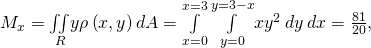 Rendered by QuickLaTeX.com {M}_{x}=\underset{R}{\iint }y\rho \left(x,y\right)dA=\underset{x=0}{\overset{x=3}{\int }}\phantom{\rule{0.2em}{0ex}}\underset{y=0}{\overset{y=3-x}{\int }}x{y}^{2}\phantom{\rule{0.2em}{0ex}}dy\phantom{\rule{0.2em}{0ex}}dx=\frac{81}{20},