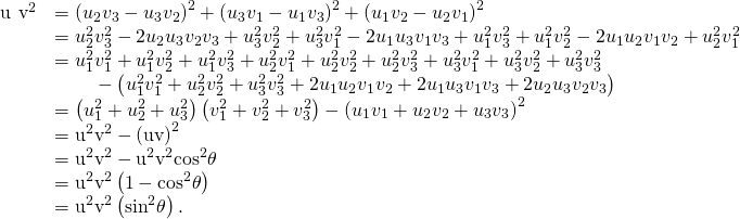 Rendered by QuickLaTeX.com \begin{array}{cc}\hfill {‖\text{u}\phantom{\rule{0.2em}{0ex}}×\phantom{\rule{0.2em}{0ex}}\text{v}‖}^{2}& ={\left({u}_{2}{v}_{3}-{u}_{3}{v}_{2}\right)}^{2}+{\left({u}_{3}{v}_{1}-{u}_{1}{v}_{3}\right)}^{2}+{\left({u}_{1}{v}_{2}-{u}_{2}{v}_{1}\right)}^{2}\hfill \\ & ={u}_{2}^{2}{v}_{3}^{2}-2{u}_{2}{u}_{3}{v}_{2}{v}_{3}+{u}_{3}^{2}{v}_{2}^{2}+{u}_{3}^{2}{v}_{1}^{2}-2{u}_{1}{u}_{3}{v}_{1}{v}_{3}+{u}_{1}^{2}{v}_{3}^{2}+{u}_{1}^{2}{v}_{2}^{2}-2{u}_{1}{u}_{2}{v}_{1}{v}_{2}+{u}_{2}^{2}{v}_{1}^{2}\hfill \\ & ={u}_{1}^{2}{v}_{1}^{2}+{u}_{1}^{2}{v}_{2}^{2}+{u}_{1}^{2}{v}_{3}^{2}+{u}_{2}^{2}{v}_{1}^{2}+{u}_{2}^{2}{v}_{2}^{2}+{u}_{2}^{2}{v}_{3}^{2}+{u}_{3}^{2}{v}_{1}^{2}+{u}_{3}^{2}{v}_{2}^{2}+{u}_{3}^{2}{v}_{3}^{2}\hfill \\ & \phantom{\rule{2em}{0ex}}-\left({u}_{1}^{2}{v}_{1}^{2}+{u}_{2}^{2}{v}_{2}^{2}+{u}_{3}^{2}{v}_{3}^{2}+2{u}_{1}{u}_{2}{v}_{1}{v}_{2}+2{u}_{1}{u}_{3}{v}_{1}{v}_{3}+2{u}_{2}{u}_{3}{v}_{2}{v}_{3}\right)\hfill \\ & =\left({u}_{1}^{2}+{u}_{2}^{2}+{u}_{3}^{2}\right)\left({v}_{1}^{2}+{v}_{2}^{2}+{v}_{3}^{2}\right)-{\left({u}_{1}{v}_{1}+{u}_{2}{v}_{2}+{u}_{3}{v}_{3}\right)}^{2}\hfill \\ & ={‖\text{u}‖}^{2}{‖\text{v}‖}^{2}-{\left(\text{u}·\text{v}\right)}^{2}\hfill \\ & ={‖\text{u}‖}^{2}{‖\text{v}‖}^{2}-{‖\text{u}‖}^{2}{‖\text{v}‖}^{2}{\text{cos}}^{2}\theta \hfill \\ & ={‖\text{u}‖}^{2}{‖\text{v}‖}^{2}\left(1-{\text{cos}}^{2}\theta \right)\hfill \\ & ={‖\text{u}‖}^{2}{‖\text{v}‖}^{2}\left({\text{sin}}^{2}\theta \right).\hfill \end{array}