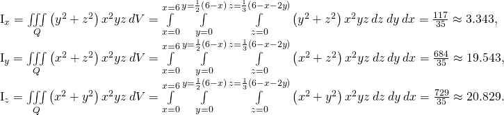 Rendered by QuickLaTeX.com \begin{array}{}\\ \\ \\ \\ \\ \\ {I}_{x}=\underset{Q}{\iiint }\left({y}^{2}+{z}^{2}\right){x}^{2}yz\phantom{\rule{0.2em}{0ex}}dV=\underset{x=0}{\overset{x=6}{\int }}\phantom{\rule{0.2em}{0ex}}\underset{y=0}{\overset{y=\frac{1}{2}\left(6-x\right)}{\int }}\phantom{\rule{0.2em}{0ex}}\underset{z=0}{\overset{z=\frac{1}{3}\left(6-x-2y\right)}{\int }}\left({y}^{2}+{z}^{2}\right){x}^{2}yz\phantom{\rule{0.2em}{0ex}}dz\phantom{\rule{0.2em}{0ex}}dy\phantom{\rule{0.2em}{0ex}}dx=\frac{117}{35}\approx 3.343,\hfill \\ {I}_{y}=\underset{Q}{\iiint }\left({x}^{2}+{z}^{2}\right){x}^{2}yz\phantom{\rule{0.2em}{0ex}}dV=\underset{x=0}{\overset{x=6}{\int }}\phantom{\rule{0.2em}{0ex}}\underset{y=0}{\overset{y=\frac{1}{2}\left(6-x\right)}{\int }}\phantom{\rule{0.2em}{0ex}}\underset{z=0}{\overset{z=\frac{1}{3}\left(6-x-2y\right)}{\int }}\left({x}^{2}+{z}^{2}\right){x}^{2}yz\phantom{\rule{0.2em}{0ex}}dz\phantom{\rule{0.2em}{0ex}}dy\phantom{\rule{0.2em}{0ex}}dx=\frac{684}{35}\approx 19.543,\hfill \\ {I}_{z}=\underset{Q}{\iiint }\left({x}^{2}+{y}^{2}\right){x}^{2}yz\phantom{\rule{0.2em}{0ex}}dV=\underset{x=0}{\overset{x=6}{\int }}\phantom{\rule{0.2em}{0ex}}\underset{y=0}{\overset{y=\frac{1}{2}\left(6-x\right)}{\int }}\phantom{\rule{0.2em}{0ex}}\underset{z=0}{\overset{z=\frac{1}{3}\left(6-x-2y\right)}{\int }}\left({x}^{2}+{y}^{2}\right){x}^{2}yz\phantom{\rule{0.2em}{0ex}}dz\phantom{\rule{0.2em}{0ex}}dy\phantom{\rule{0.2em}{0ex}}dx=\frac{729}{35}\approx 20.829.\hfill \end{array}