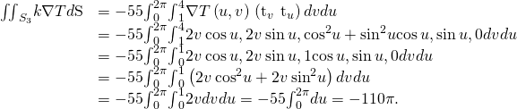 Rendered by QuickLaTeX.com \begin{array}{cc}\hfill {\iint }_{{S}_{3}}\text{−}k\nabla T•d\text{S}& =-55{\int }_{0}^{2\pi }{\int }_{1}^{4}\nabla T\left(u,v\right)•\left({\text{t}}_{v}\phantom{\rule{0.2em}{0ex}}×\phantom{\rule{0.2em}{0ex}}{\text{t}}_{u}\right)dvdu\hfill \\ & =-55{\int }_{0}^{2\pi }{\int }_{1}^{4}〈2v\phantom{\rule{0.2em}{0ex}}\text{cos}\phantom{\rule{0.2em}{0ex}}u,2v\phantom{\rule{0.2em}{0ex}}\text{sin}\phantom{\rule{0.2em}{0ex}}u,{\text{cos}}^{2}u+{\text{sin}}^{2}u〉•〈\text{cos}\phantom{\rule{0.2em}{0ex}}u,\text{sin}\phantom{\rule{0.2em}{0ex}}u,0〉dvdu\hfill \\ & =-55{\int }_{0}^{2\pi }{\int }_{0}^{1}〈2v\phantom{\rule{0.2em}{0ex}}\text{cos}\phantom{\rule{0.2em}{0ex}}u,2v\phantom{\rule{0.2em}{0ex}}\text{sin}\phantom{\rule{0.2em}{0ex}}u,1〉•〈\text{cos}\phantom{\rule{0.2em}{0ex}}u,\text{sin}\phantom{\rule{0.2em}{0ex}}u,0〉dvdu\hfill \\ & =-55{\int }_{0}^{2\pi }{\int }_{0}^{1}\left(2v\phantom{\rule{0.2em}{0ex}}{\text{cos}}^{2}u+2v\phantom{\rule{0.2em}{0ex}}{\text{sin}}^{2}u\right)dvdu\hfill \\ & =-55{\int }_{0}^{2\pi }{\int }_{0}^{1}2vdvdu=-55{\int }_{0}^{2\pi }du=-110\pi .\hfill \end{array}