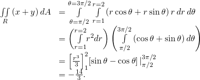 \begin{array}{cc}\hfill \underset{R}{\iint }\left(x+y\right)dA& =\underset{\theta =\pi \text{/}2}{\overset{\theta =3\pi \text{/}2}{\int }}\phantom{\rule{0.2em}{0ex}}\underset{r=1}{\overset{r=2}{\int }}\left(r\phantom{\rule{0.2em}{0ex}}\text{cos}\phantom{\rule{0.2em}{0ex}}\theta +r\phantom{\rule{0.2em}{0ex}}\text{sin}\phantom{\rule{0.2em}{0ex}}\theta \right)r\phantom{\rule{0.2em}{0ex}}dr\phantom{\rule{0.2em}{0ex}}d\theta \hfill \\ & =\left(\underset{r=1}{\overset{r=2}{\int }}{r}^{2}dr\right)\left(\underset{\pi \text{/}2}{\overset{3\pi \text{/}2}{\int }}\left(\text{cos}\phantom{\rule{0.2em}{0ex}}\theta +\text{sin}\phantom{\rule{0.2em}{0ex}}\theta \right)d\theta \right)\hfill \\ & ={\left[\frac{{r}^{3}}{3}\right]}_{1}^{2}{\left[\text{sin}\phantom{\rule{0.2em}{0ex}}\theta -\text{cos}\phantom{\rule{0.2em}{0ex}}\theta \right]|}_{\pi \text{/}2}^{3\pi \text{/}2}\hfill \\ & =-\frac{14}{3}.\hfill \end{array}