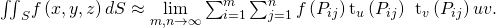 Rendered by QuickLaTeX.com {\iint }_{S}f\left(x,y,z\right)dS\approx \underset{m,n\to \infty }{\text{lim}}\sum _{i=1}^{m}\sum _{j=1}^{n}f\left({P}_{ij}\right)‖{\text{t}}_{u}\left({P}_{ij}\right)\phantom{\rule{0.2em}{0ex}}×\phantom{\rule{0.2em}{0ex}}{\text{t}}_{v}\left({P}_{ij}\right)‖\text{Δ}u\text{Δ}v.
