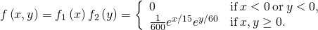 Rendered by QuickLaTeX.com f\left(x,y\right)={f}_{1}\left(x\right){f}_{2}\left(y\right)=\left\{\begin{array}{cc}0\hfill & \text{if}\phantom{\rule{0.2em}{0ex}}x<0\phantom{\rule{0.2em}{0ex}}\text{or}\phantom{\rule{0.2em}{0ex}}y<0,\hfill \\ \frac{1}{600}{e}^{\text{−}x\text{/}15}{e}^{\text{−}y\text{/}60}\hfill & \text{if}\phantom{\rule{0.2em}{0ex}}x,y\ge 0.\hfill \end{array}