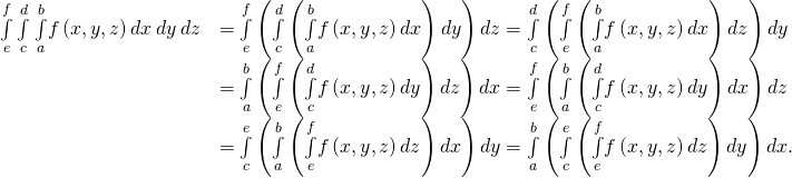 Rendered by QuickLaTeX.com \begin{array}{cc}\hfill \underset{e}{\overset{f}{\int }}\phantom{\rule{0.2em}{0ex}}\underset{c}{\overset{d}{\int }}\phantom{\rule{0.2em}{0ex}}\underset{a}{\overset{b}{\int }}f\left(x,y,z\right)dx\phantom{\rule{0.2em}{0ex}}dy\phantom{\rule{0.2em}{0ex}}dz& =\underset{e}{\overset{f}{\int }}\left(\underset{c}{\overset{d}{\int }}\left(\underset{a}{\overset{b}{\int }}f\left(x,y,z\right)dx\right)dy\right)dz=\underset{c}{\overset{d}{\int }}\left(\underset{e}{\overset{f}{\int }}\left(\underset{a}{\overset{b}{\int }}f\left(x,y,z\right)dx\right)dz\right)dy\hfill \\ & =\underset{a}{\overset{b}{\int }}\left(\underset{e}{\overset{f}{\int }}\left(\underset{c}{\overset{d}{\int }}f\left(x,y,z\right)dy\right)dz\right)dx=\underset{e}{\overset{f}{\int }}\left(\underset{a}{\overset{b}{\int }}\left(\underset{c}{\overset{d}{\int }}f\left(x,y,z\right)dy\right)dx\right)dz\hfill \\ & =\underset{c}{\overset{e}{\int }}\left(\underset{a}{\overset{b}{\int }}\left(\underset{e}{\overset{f}{\int }}f\left(x,y,z\right)dz\right)dx\right)dy=\underset{a}{\overset{b}{\int }}\left(\underset{c}{\overset{e}{\int }}\left(\underset{e}{\overset{f}{\int }}f\left(x,y,z\right)dz\right)dy\right)dx.\hfill \end{array}