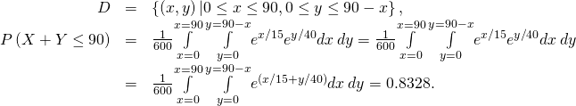 Rendered by QuickLaTeX.com \begin{array}{ccc}\hfill D& =\hfill & \left\{\left(x,y\right)|0\le x\le 90,0\le y\le 90-x\right\},\hfill \\ P\left(X+Y\le 90\right)\hfill & =\hfill & \frac{1}{600}\underset{x=0}{\overset{x=90}{\int }}\phantom{\rule{0.2em}{0ex}}\underset{y=0}{\overset{y=90-x}{\int }}{e}^{\text{−}x\text{/}15}{e}^{\text{−}y\text{/}40}dx\phantom{\rule{0.2em}{0ex}}dy=\frac{1}{600}\underset{x=0}{\overset{x=90}{\int }}\phantom{\rule{0.2em}{0ex}}\underset{y=0}{\overset{y=90-x}{\int }}{e}^{\text{−}x\text{/}15}{e}^{\text{−}y\text{/}40}dx\phantom{\rule{0.2em}{0ex}}dy\hfill \\ & =\hfill & \frac{1}{600}\underset{x=0}{\overset{x=90}{\int }}\phantom{\rule{0.2em}{0ex}}\underset{y=0}{\overset{y=90-x}{\int }}{e}^{\text{−}\left(x\text{/}15+y\text{/}40\right)}dx\phantom{\rule{0.2em}{0ex}}dy=0.8328.\hfill \end{array}