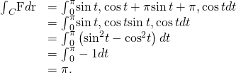 Rendered by QuickLaTeX.com \begin{array}{cc}\hfill {\int }_{C}\text{F}·d\text{r}& ={\int }_{0}^{\pi }〈\text{−}\text{sin}\phantom{\rule{0.2em}{0ex}}t,\text{cos}\phantom{\rule{0.2em}{0ex}}t+\pi 〉·〈\text{−}\text{sin}\phantom{\rule{0.2em}{0ex}}t+\pi ,\text{cos}\phantom{\rule{0.2em}{0ex}}t〉dt\hfill \\ & ={\int }_{0}^{\pi }〈\text{−}\text{sin}\phantom{\rule{0.2em}{0ex}}t,\text{−}\text{cos}\phantom{\rule{0.2em}{0ex}}t〉·〈\text{sin}\phantom{\rule{0.2em}{0ex}}t,\text{cos}\phantom{\rule{0.2em}{0ex}}t〉dt\hfill \\ & ={\int }_{0}^{\pi }\left(\text{−}{\text{sin}}^{2}t-{\text{cos}}^{2}t\right)dt\hfill \\ & ={\int }_{0}^{\pi }-1dt\hfill \\ & =\text{−}\pi .\hfill \end{array}