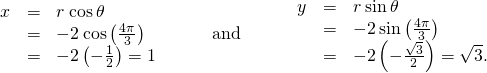 Rendered by QuickLaTeX.com \begin{array}{ccccccc}\begin{array}{ccc}\hfill x& =\hfill & r\phantom{\rule{0.2em}{0ex}}\text{cos}\phantom{\rule{0.2em}{0ex}}\theta \hfill \\ & =\hfill & -2\phantom{\rule{0.2em}{0ex}}\text{cos}\left(\frac{4\pi }{3}\right)\hfill \\ & =\hfill & -2\left(-\frac{1}{2}\right)=1\hfill \end{array}\hfill & & & \text{and}\hfill & & & \begin{array}{ccc}\hfill y& =\hfill & r\phantom{\rule{0.2em}{0ex}}\text{sin}\phantom{\rule{0.2em}{0ex}}\theta \hfill \\ & =\hfill & -2\phantom{\rule{0.2em}{0ex}}\text{sin}\left(\frac{4\pi }{3}\right)\hfill \\ & =\hfill & -2\left(-\frac{\sqrt{3}}{2}\right)=\sqrt{3}.\hfill \end{array}\hfill \end{array}