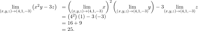 Rendered by QuickLaTeX.com \begin{array}{cc}\hfill \underset{\left(x,y,z\right)\to \left(4,1,-3\right)}{\text{lim}}\left({x}^{2}y-3z\right)& ={\left(\underset{\left(x,y,z\right)\to \left(4,1,-3\right)}{\text{lim}}x\right)}^{2}\left(\underset{\left(x,y,z\right)\to \left(4,1,-3\right)}{\text{lim}}y\right)-3\underset{\left(x,y,z\right)\to \left(4,1,-3\right)}{\text{lim}}z\hfill \\ & =\left({4}^{2}\right)\left(1\right)-3\left(-3\right)\hfill \\ & =16+9\hfill \\ & =25.\hfill \end{array}