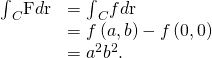 Rendered by QuickLaTeX.com \begin{array}{cc}\hfill {\int }_{C}\text{F}·d\text{r}& ={\int }_{C}\text{∇}f·d\text{r}\hfill \\ & =f\left(a,b\right)-f\left(0,0\right)\hfill \\ & ={a}^{2}{b}^{2}.\hfill \end{array}
