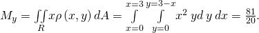 Rendered by QuickLaTeX.com {M}_{y}=\underset{R}{\iint }x\rho \left(x,y\right)dA=\underset{x=0}{\overset{x=3}{\int }}\phantom{\rule{0.2em}{0ex}}\underset{y=0}{\overset{y=3-x}{\int }}{x}^{2}\phantom{\rule{0.2em}{0ex}}yd\phantom{\rule{0.2em}{0ex}}y\phantom{\rule{0.2em}{0ex}}dx=\frac{81}{20}.