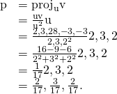 Rendered by QuickLaTeX.com \begin{array}{cc}\hfill \text{p}& ={\text{proj}}_{\text{u}}\text{v}\hfill \\ & =\frac{\text{u}·\text{v}}{{‖\text{u}‖}^{2}}\text{u}\hfill \\ & =\frac{〈2,3,2〉·〈8,-3,-3〉}{{‖〈2,3,2〉‖}^{2}}〈2,3,2〉\hfill \\ & =\frac{16-9-6}{{2}^{2}+{3}^{2}+{2}^{2}}〈2,3,2〉\hfill \\ & =\frac{1}{17}〈2,3,2〉\hfill \\ & =〈\frac{2}{17},\frac{3}{17},\frac{2}{17}〉.\hfill \end{array}