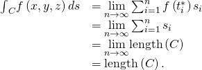 Rendered by QuickLaTeX.com \begin{array}{cc}\hfill {\int }_{C}f\left(x,y,z\right)ds& =\underset{n\to \infty }{\text{lim}}\sum _{i=1}^{n}f\left({t}_{i}^{*}\right)\text{Δ}{s}_{i}\hfill \\ & =\underset{n\to \infty }{\text{lim}}\sum _{i=1}^{n}\text{Δ}{s}_{i}\hfill \\ & =\underset{n\to \infty }{\text{lim}}\text{length}\left(C\right)\hfill \\ & =\text{length}\left(C\right).\hfill \end{array}