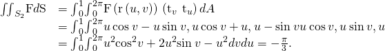 Rendered by QuickLaTeX.com \begin{array}{cc}\hfill {\iint }_{{S}_{2}}\text{F}·d\text{S}& ={\int }_{0}^{1}{\int }_{0}^{2\pi }\text{F}\left(\text{r}\left(u,v\right)\right)·\left({\text{t}}_{v}\phantom{\rule{0.2em}{0ex}}×\phantom{\rule{0.2em}{0ex}}{\text{t}}_{u}\right)dA\hfill \\ & ={\int }_{0}^{1}{\int }_{0}^{2\pi }〈u\phantom{\rule{0.2em}{0ex}}\text{cos}\phantom{\rule{0.2em}{0ex}}v-u\phantom{\rule{0.2em}{0ex}}\text{sin}\phantom{\rule{0.2em}{0ex}}v,u\phantom{\rule{0.2em}{0ex}}\text{cos}\phantom{\rule{0.2em}{0ex}}v+u,u-\text{sin}\phantom{\rule{0.2em}{0ex}}v〉·〈u\phantom{\rule{0.2em}{0ex}}\text{cos}\phantom{\rule{0.2em}{0ex}}v,u\phantom{\rule{0.2em}{0ex}}\text{sin}\phantom{\rule{0.2em}{0ex}}v,\text{−}u〉\hfill \\ & ={\int }_{0}^{1}{\int }_{0}^{2\pi }{u}^{2}{\text{cos}}^{2}v+2{u}^{2}\text{sin}\phantom{\rule{0.2em}{0ex}}v-{u}^{2}dvdu=-\frac{\pi }{3}.\hfill \end{array}