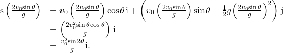 Rendered by QuickLaTeX.com \begin{array}{cc}\hfill \text{s}\left(\frac{2{v}_{0}\text{sin}\phantom{\rule{0.1em}{0ex}}\theta }{g}\right)& ={v}_{0}\left(\frac{2{v}_{0}\text{sin}\phantom{\rule{0.1em}{0ex}}\theta }{g}\right)\text{cos}\phantom{\rule{0.1em}{0ex}}\theta \phantom{\rule{0.1em}{0ex}}\text{i}+\left({v}_{0}\left(\frac{2{v}_{0}\text{sin}\phantom{\rule{0.1em}{0ex}}\theta }{g}\right)\text{sin}\phantom{\rule{0.1em}{0ex}}\theta -\frac{1}{2}g{\left(\frac{2{v}_{0}\text{sin}\phantom{\rule{0.1em}{0ex}}\theta }{g}\right)}^{2}\right)\phantom{\rule{0.1em}{0ex}}\text{j}\hfill \\ & =\left(\frac{2{v}_{0}^{2}\text{sin}\phantom{\rule{0.1em}{0ex}}\theta \phantom{\rule{0.1em}{0ex}}\text{cos}\phantom{\rule{0.1em}{0ex}}\theta }{g}\right)\phantom{\rule{0.1em}{0ex}}\text{i}\hfill \\ & =\frac{{v}_{0}^{2}\text{sin}\phantom{\rule{0.1em}{0ex}}2\theta }{g}\text{i}.\hfill \end{array}