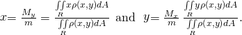 Rendered by QuickLaTeX.com \stackrel{\text{−}}{x}=\frac{{M}_{y}}{m}=\frac{\underset{R}{\iint }x\rho \left(x,y\right)dA}{\underset{R}{\iint }\rho \left(x,y\right)dA}\phantom{\rule{0.4em}{0ex}}\text{and}\phantom{\rule{0.4em}{0ex}}\stackrel{\text{−}}{y}=\frac{{M}_{x}}{m}\phantom{\rule{0.2em}{0ex}}\frac{\underset{R}{\iint }y\rho \left(x,y\right)dA}{\underset{R}{\iint }\rho \left(x,y\right)dA}.