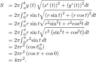 Rendered by QuickLaTeX.com \begin{array}{cc}\hfill S& =2\pi {\int }_{a}^{b}y\left(t\right)\sqrt{{\left({x}^{\prime }\left(t\right)\right)}^{2}+{\left({y}^{\prime }\left(t\right)\right)}^{2}}dt\hfill \\ & =2\pi {\int }_{0}^{\pi }r\phantom{\rule{0.2em}{0ex}}\text{sin}\phantom{\rule{0.2em}{0ex}}t\sqrt{{\left(\text{−}r\phantom{\rule{0.2em}{0ex}}\text{sin}\phantom{\rule{0.2em}{0ex}}t\right)}^{2}+{\left(r\phantom{\rule{0.2em}{0ex}}\text{cos}\phantom{\rule{0.2em}{0ex}}t\right)}^{2}}dt\hfill \\ & =2\pi {\int }_{0}^{\pi }r\phantom{\rule{0.2em}{0ex}}\text{sin}\phantom{\rule{0.2em}{0ex}}t\sqrt{{r}^{2}{\text{sin}}^{2}t+{r}^{2}{\text{cos}}^{2}t}\phantom{\rule{0.2em}{0ex}}dt\hfill \\ & =2\pi {\int }_{0}^{\pi }r\phantom{\rule{0.2em}{0ex}}\text{sin}\phantom{\rule{0.2em}{0ex}}t\sqrt{{r}^{2}\left({\text{sin}}^{2}t+{\text{cos}}^{2}t\right)}dt\hfill \\ & =2\pi {\int }_{0}^{\pi }{r}^{2}\text{sin}\phantom{\rule{0.2em}{0ex}}t\phantom{\rule{0.2em}{0ex}}dt\hfill \\ & =2\pi {r}^{2}\left({\text{−}\text{cos}\phantom{\rule{0.2em}{0ex}}t|}_{0}^{\pi }\right)\hfill \\ & =2\pi {r}^{2}\left(\text{−}\text{cos}\phantom{\rule{0.2em}{0ex}}\pi +\text{cos}\phantom{\rule{0.2em}{0ex}}0\right)\hfill \\ & =4\pi {r}^{2}.\hfill \end{array}