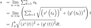 Rendered by QuickLaTeX.com \begin{array}{cc}\hfill s& =\underset{n\to \infty }{\text{lim}}\sum _{k=1}^{n}{s}_{k}\hfill \\ & =\underset{n\to \infty }{\text{lim}}\left(\sum _{k=1}^{n}\sqrt{{\left({x}^{\prime }\left({\stackrel{^}{t}}_{k}\right)\right)}^{2}+{\left({y}^{\prime }\left({\stackrel{˜}{t}}_{k}\right)\right)}^{2}}\right)\text{Δ}t\hfill \\ & ={\int }_{a}^{b}\sqrt{{\left({x}^{\prime }\left(t\right)\right)}^{2}+{\left({y}^{\prime }\left(t\right)\right)}^{2}}dt.\hfill \end{array}