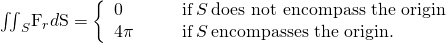 Rendered by QuickLaTeX.com {\iint }_{S}{\text{F}}_{r}·d\text{S}=\left\{\begin{array}{cccc}0\hfill & & & \text{if}\phantom{\rule{0.2em}{0ex}}S\phantom{\rule{0.2em}{0ex}}\text{does not encompass the origin}\hfill \\ 4\pi \hfill & & & \text{if}\phantom{\rule{0.2em}{0ex}}S\phantom{\rule{0.2em}{0ex}}\text{encompasses the origin.}\hfill \end{array}