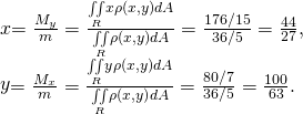 Rendered by QuickLaTeX.com \begin{array}{}\\ \\ \\ \stackrel{\text{−}}{x}=\frac{{M}_{y}}{m}=\frac{\underset{R}{\iint }x\rho \left(x,y\right)dA}{\underset{R}{\iint }\rho \left(x,y\right)dA}=\frac{176\text{/}15}{36\text{/}5}=\frac{44}{27},\hfill \\ \stackrel{\text{−}}{y}=\frac{{M}_{x}}{m}=\frac{\underset{R}{\iint }y\rho \left(x,y\right)dA}{\underset{R}{\iint }\rho \left(x,y\right)dA}=\frac{80\text{/}7}{36\text{/}5}=\frac{100}{63}.\hfill \end{array}