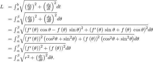 Rendered by QuickLaTeX.com \begin{array}{cc}\hfill L& ={\int }_{a}^{b}\sqrt{{\left(\frac{dx}{dt}\right)}^{2}+{\left(\frac{dy}{dt}\right)}^{2}}dt\hfill \\ & ={\int }_{\alpha }^{\beta }\sqrt{{\left(\frac{dx}{d\theta }\right)}^{2}+{\left(\frac{dy}{d\theta }\right)}^{2}}d\theta \hfill \\ & ={\int }_{\alpha }^{\beta }\sqrt{{\left({f}^{\prime }\left(\theta \right)\phantom{\rule{0.2em}{0ex}}\text{cos}\phantom{\rule{0.2em}{0ex}}\theta -f\left(\theta \right)\phantom{\rule{0.2em}{0ex}}\text{sin}\phantom{\rule{0.2em}{0ex}}\theta \right)}^{2}+{\left({f}^{\prime }\left(\theta \right)\phantom{\rule{0.2em}{0ex}}\text{sin}\phantom{\rule{0.2em}{0ex}}\theta +f\left(\theta \right)\phantom{\rule{0.2em}{0ex}}\text{cos}\phantom{\rule{0.2em}{0ex}}\theta \right)}^{2}}d\theta \hfill \\ & ={\int }_{\alpha }^{\beta }\sqrt{{\left({f}^{\prime }\left(\theta \right)\right)}^{2}\left({\text{cos}}^{2}\theta +{\text{sin}}^{2}\theta \right)+{\left(f\left(\theta \right)\right)}^{2}\left({\text{cos}}^{2}\theta +{\text{sin}}^{2}\theta \right)}d\theta \hfill \\ & ={\int }_{\alpha }^{\beta }\sqrt{{\left({f}^{\prime }\left(\theta \right)\right)}^{2}+{\left(f\left(\theta \right)\right)}^{2}}d\theta \hfill \\ & ={\int }_{\alpha }^{\beta }\sqrt{{r}^{2}+{\left(\frac{dr}{d\theta }\right)}^{2}}d\theta .\hfill \end{array}