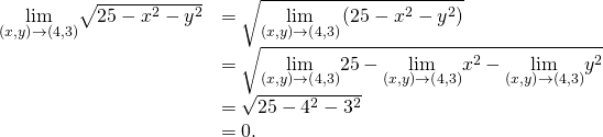 Rendered by QuickLaTeX.com \begin{array}{cc}\hfill \underset{\left(x,y\right)\to \left(4,3\right)}{\text{lim}}\sqrt{25-{x}^{2}-{y}^{2}}& =\sqrt{\underset{\left(x,y\right)\to \left(4,3\right)}{\text{lim}}\left(25-{x}^{2}-{y}^{2}\right)}\hfill \\ & =\sqrt{\underset{\left(x,y\right)\to \left(4,3\right)}{\text{lim}}25-\underset{\left(x,y\right)\to \left(4,3\right)}{\text{lim}}{x}^{2}-\underset{\left(x,y\right)\to \left(4,3\right)}{\text{lim}}{y}^{2}}\hfill \\ & =\sqrt{25-{4}^{2}-{3}^{2}}\hfill \\ & =0.\hfill \end{array}