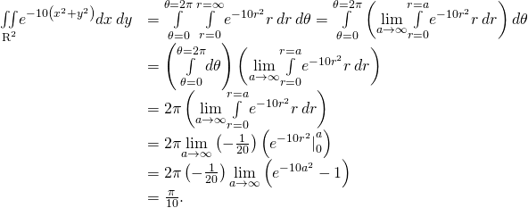 Rendered by QuickLaTeX.com \begin{array}{cc}\hfill \underset{{\text{R}}^{2}}{\iint }{e}^{-10\left({x}^{2}+{y}^{2}\right)}dx\phantom{\rule{0.2em}{0ex}}dy& =\underset{\theta =0}{\overset{\theta =2\pi }{\int }}\phantom{\rule{0.2em}{0ex}}\underset{r=0}{\overset{r=\infty }{\int }}{e}^{-10{r}^{2}}r\phantom{\rule{0.2em}{0ex}}dr\phantom{\rule{0.2em}{0ex}}d\theta =\underset{\theta =0}{\overset{\theta =2\pi }{\int }}\left(\underset{a\to \infty }{\text{lim}}\underset{r=0}{\overset{r=a}{\int }}{e}^{-10{r}^{2}}r\phantom{\rule{0.2em}{0ex}}dr\right)d\theta \hfill \\ & =\left(\underset{\theta =0}{\overset{\theta =2\pi }{\int }}d\theta \right)\left(\underset{a\to \infty }{\text{lim}}\underset{r=0}{\overset{r=a}{\int }}{e}^{-10{r}^{2}}r\phantom{\rule{0.2em}{0ex}}dr\right)\hfill \\ & =2\pi \left(\underset{a\to \infty }{\text{lim}}\underset{r=0}{\overset{r=a}{\int }}{e}^{-10{r}^{2}}r\phantom{\rule{0.2em}{0ex}}dr\right)\hfill \\ & =2\pi \underset{a\to \infty }{\text{lim}}\left(-\frac{1}{20}\right)\left({{e}^{-10{r}^{2}}|}_{0}^{a}\right)\hfill \\ & =2\pi \left(-\frac{1}{20}\right)\underset{a\to \infty }{\text{lim}}\left({e}^{-10{a}^{2}}-1\right)\hfill \\ & =\frac{\pi }{10}.\hfill \end{array}