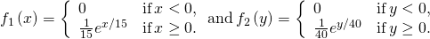Rendered by QuickLaTeX.com {f}_{1}\left(x\right)=\left\{\begin{array}{cc}0\hfill & \text{if}\phantom{\rule{0.2em}{0ex}}x<0,\hfill \\ \frac{1}{15}{e}^{\text{−}x\text{/}15}\hfill & \text{if}\phantom{\rule{0.2em}{0ex}}x\ge 0.\hfill \end{array}\phantom{\rule{0.2em}{0ex}}\text{and}\phantom{\rule{0.2em}{0ex}}{f}_{2}\left(y\right)=\left\{\begin{array}{cc}0\hfill & \text{if}\phantom{\rule{0.2em}{0ex}}y<0,\hfill \\ \frac{1}{40}{e}^{\text{−}y\text{/}40}\hfill & \text{if}\phantom{\rule{0.2em}{0ex}}y\ge 0.\hfill \end{array}