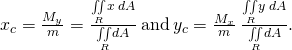 Rendered by QuickLaTeX.com {x}_{c}=\frac{{M}_{y}}{m}=\frac{\underset{R}{\iint }x\phantom{\rule{0.2em}{0ex}}dA}{\underset{R}{\iint }dA}\phantom{\rule{0.2em}{0ex}}\text{and}\phantom{\rule{0.2em}{0ex}}{y}_{c}=\frac{{M}_{x}}{m}\phantom{\rule{0.2em}{0ex}}\frac{\underset{R}{\iint }y\phantom{\rule{0.2em}{0ex}}dA}{\underset{R}{\iint }dA}.