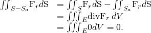 Rendered by QuickLaTeX.com \begin{array}{cc}\hfill {\iint }_{S-{S}_{a}}{\text{F}}_{r}·d\text{S}& ={\iint }_{S}{\text{F}}_{r}·d\text{S}-{\iint }_{{S}_{a}}{\text{F}}_{r}·d\text{S}\hfill \\ & ={\iiint }_{E}\text{div}{\text{F}}_{r}\phantom{\rule{0.2em}{0ex}}dV\hfill \\ & ={\iiint }_{E}0dV=0.\hfill \end{array}