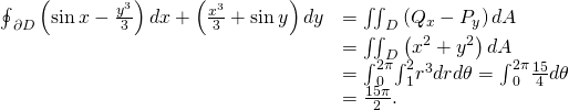 Rendered by QuickLaTeX.com \begin{array}{cc}\hfill {\oint }_{\partial D}\left(\text{sin}\phantom{\rule{0.2em}{0ex}}x-\frac{{y}^{3}}{3}\right)dx+\left(\frac{{x}^{3}}{3}+\text{sin}\phantom{\rule{0.2em}{0ex}}y\right)dy& ={\iint }_{D}\left({Q}_{x}-{P}_{y}\right)dA\hfill \\ & ={\iint }_{D}\left({x}^{2}+{y}^{2}\right)dA\hfill \\ & ={\int }_{0}^{2\pi }{\int }_{1}^{2}{r}^{3}drd\theta ={\int }_{0}^{2\pi }\frac{15}{4}d\theta \hfill \\ & =\frac{15\pi }{2}.\hfill \end{array}