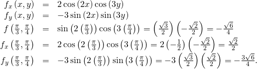 Rendered by QuickLaTeX.com \begin{array}{ccc}\hfill {f}_{x}\left(x,y\right)& =\hfill & 2\phantom{\rule{0.2em}{0ex}}\text{cos}\left(2x\right)\text{cos}\left(3y\right)\hfill \\ \hfill {f}_{y}\left(x,y\right)& =\hfill & -3\phantom{\rule{0.2em}{0ex}}\text{sin}\left(2x\right)\text{sin}\left(3y\right)\hfill \\ \hfill f\left(\frac{\pi }{3},\frac{\pi }{4}\right)& =\hfill & \text{sin}\left(2\left(\frac{\pi }{3}\right)\right)\text{cos}\left(3\left(\frac{\pi }{4}\right)\right)=\left(\frac{\sqrt{3}}{2}\right)\left(-\frac{\sqrt{2}}{2}\right)=-\frac{\sqrt{6}}{4}\hfill \\ \hfill {f}_{x}\left(\frac{\pi }{3},\frac{\pi }{4}\right)& =\hfill & 2\phantom{\rule{0.2em}{0ex}}\text{cos}\left(2\left(\frac{\pi }{3}\right)\right)\text{cos}\left(3\left(\frac{\pi }{4}\right)\right)=2\left(-\frac{1}{2}\right)\left(-\frac{\sqrt{2}}{2}\right)=\frac{\sqrt{2}}{2}\hfill \\ \hfill {f}_{y}\left(\frac{\pi }{3},\frac{\pi }{4}\right)& =\hfill & -3\phantom{\rule{0.2em}{0ex}}\text{sin}\left(2\left(\frac{\pi }{3}\right)\right)\text{sin}\left(3\left(\frac{\pi }{4}\right)\right)=-3\left(\frac{\sqrt{3}}{2}\right)\left(\frac{\sqrt{2}}{2}\right)=-\frac{3\sqrt{6}}{4}.\hfill \end{array}