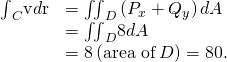 Rendered by QuickLaTeX.com \begin{array}{cc}\hfill {\int }_{C}\text{v}•d\text{r}& ={\iint }_{D}\left({P}_{x}+{Q}_{y}\right)dA\hfill \\ & ={\iint }_{D}8dA\hfill \\ & =8\left(\text{area of}\phantom{\rule{0.2em}{0ex}}D\right)=80.\hfill \end{array}