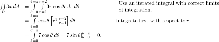 \begin{array}{ccccc}\hfill \underset{R}{\iint }3x\phantom{\rule{0.2em}{0ex}}dA& =\underset{\theta =0}{\overset{\theta =\pi }{\int }}\phantom{\rule{0.2em}{0ex}}\underset{r=1}{\overset{r=2}{\int }}3r\phantom{\rule{0.2em}{0ex}}\text{cos}\phantom{\rule{0.2em}{0ex}}\theta r\phantom{\rule{0.2em}{0ex}}dr\phantom{\rule{0.2em}{0ex}}d\theta \hfill & & & \begin{array}{c}\text{Use an iterated integral with correct limits}\hfill \\ \text{of integration.}\hfill \end{array}\hfill \\ & =\underset{\theta =0}{\overset{\theta =\pi }{\int }}\text{cos}\phantom{\rule{0.2em}{0ex}}\theta \left[{{r}^{3}|}_{r=1}^{r=2}\right]d\theta \hfill & & & \text{Integrate first with respect to}\phantom{\rule{0.2em}{0ex}}r.\hfill \\ & =\underset{\theta =0}{\overset{\theta =\pi }{\int }}7\phantom{\rule{0.2em}{0ex}}\text{cos}\phantom{\rule{0.2em}{0ex}}\theta \phantom{\rule{0.2em}{0ex}}d\theta ={7\phantom{\rule{0.2em}{0ex}}\text{sin}\phantom{\rule{0.2em}{0ex}}\theta |}_{\theta =0}^{\theta =\pi }=0.\hfill & & & \end{array}