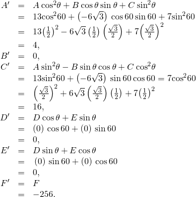 Rendered by QuickLaTeX.com \begin{array}{ccc}\hfill {A}^{\prime }& =\hfill & A\phantom{\rule{0.2em}{0ex}}{\text{cos}}^{2}\theta +B\phantom{\rule{0.2em}{0ex}}\text{cos}\phantom{\rule{0.2em}{0ex}}\theta \phantom{\rule{0.2em}{0ex}}\text{sin}\phantom{\rule{0.2em}{0ex}}\theta +C\phantom{\rule{0.2em}{0ex}}{\text{sin}}^{2}\theta \hfill \\ & =\hfill & 13{\text{cos}}^{2}60+\left(-6\sqrt{3}\right)\phantom{\rule{0.2em}{0ex}}\text{cos}\phantom{\rule{0.2em}{0ex}}60\phantom{\rule{0.2em}{0ex}}\text{sin}\phantom{\rule{0.2em}{0ex}}60+7{\text{sin}}^{2}60\hfill \\ & =\hfill & 13{\left(\frac{1}{2}\right)}^{2}-6\sqrt{3}\left(\frac{1}{2}\right)\left(\frac{\sqrt{3}}{2}\right)+7{\left(\frac{\sqrt{3}}{2}\right)}^{2}\hfill \\ & =\hfill & 4,\hfill \\ \hfill {B}^{\prime }& =\hfill & 0,\hfill \\ \hfill {C}^{\prime }& =\hfill & A\phantom{\rule{0.2em}{0ex}}{\text{sin}}^{2}\theta -B\phantom{\rule{0.2em}{0ex}}\text{sin}\phantom{\rule{0.2em}{0ex}}\theta \phantom{\rule{0.2em}{0ex}}\text{cos}\phantom{\rule{0.2em}{0ex}}\theta +C\phantom{\rule{0.2em}{0ex}}{\text{cos}}^{2}\theta \hfill \\ & =\hfill & 13{\text{sin}}^{2}60+\left(-6\sqrt{3}\right)\phantom{\rule{0.2em}{0ex}}\text{sin}\phantom{\rule{0.2em}{0ex}}60\phantom{\rule{0.2em}{0ex}}\text{cos}\phantom{\rule{0.2em}{0ex}}60=7{\text{cos}}^{2}60\hfill \\ \hfill & =\hfill & {\left(\frac{\sqrt{3}}{2}\right)}^{2}+6\sqrt{3}\left(\frac{\sqrt{3}}{2}\right)\left(\frac{1}{2}\right)+7{\left(\frac{1}{2}\right)}^{2}\hfill \\ & =\hfill & 16,\hfill \\ \hfill {D}^{\prime }& =\hfill & D\phantom{\rule{0.2em}{0ex}}\text{cos}\phantom{\rule{0.2em}{0ex}}\theta +E\phantom{\rule{0.2em}{0ex}}\text{sin}\phantom{\rule{0.2em}{0ex}}\theta \hfill \\ & =\hfill & \left(0\right)\phantom{\rule{0.2em}{0ex}}\text{cos}\phantom{\rule{0.2em}{0ex}}60+\left(0\right)\phantom{\rule{0.2em}{0ex}}\text{sin}\phantom{\rule{0.2em}{0ex}}60\hfill \\ & =\hfill & 0,\hfill \\ \hfill {E}^{\prime }& =\hfill & \text{−}D\phantom{\rule{0.2em}{0ex}}\text{sin}\phantom{\rule{0.2em}{0ex}}\theta +E\phantom{\rule{0.2em}{0ex}}\text{cos}\phantom{\rule{0.2em}{0ex}}\theta \hfill \\ & =\hfill & \text{−}\left(0\right)\phantom{\rule{0.2em}{0ex}}\text{sin}\phantom{\rule{0.2em}{0ex}}60+\left(0\right)\phantom{\rule{0.2em}{0ex}}\text{cos}\phantom{\rule{0.2em}{0ex}}60\hfill \\ & =\hfill & 0,\hfill \\ \hfill {F}^{\prime }& =\hfill & F\hfill \\ & =\hfill & -256.\hfill \end{array}