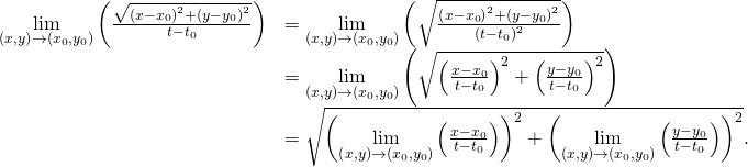 Rendered by QuickLaTeX.com \begin{array}{cc}\hfill \underset{\left(x,y\right)\to \left({x}_{0},{y}_{0}\right)}{\text{lim}}\left(\frac{\sqrt{{\left(x-{x}_{0}\right)}^{2}+{\left(y-{y}_{0}\right)}^{2}}}{t-{t}_{0}}\right)& =\underset{\left(x,y\right)\to \left({x}_{0},{y}_{0}\right)}{\text{lim}}\left(\sqrt{\frac{{\left(x-{x}_{0}\right)}^{2}+{\left(y-{y}_{0}\right)}^{2}}{{\left(t-{t}_{0}\right)}^{2}}}\right)\hfill \\ & =\underset{\left(x,y\right)\to \left({x}_{0},{y}_{0}\right)}{\text{lim}}\left(\sqrt{{\left(\frac{x-{x}_{0}}{t-{t}_{0}}\right)}^{2}+{\left(\frac{y-{y}_{0}}{t-{t}_{0}}\right)}^{2}}\right)\hfill \\ & =\sqrt{{\left(\underset{\left(x,y\right)\to \left({x}_{0},{y}_{0}\right)}{\text{lim}}\left(\frac{x-{x}_{0}}{t-{t}_{0}}\right)\right)}^{2}+{\left(\underset{\left(x,y\right)\to \left({x}_{0},{y}_{0}\right)}{\text{lim}}\left(\frac{y-{y}_{0}}{t-{t}_{0}}\right)\right)}^{2}}.\hfill \end{array}