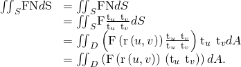 Rendered by QuickLaTeX.com \begin{array}{cc}\hfill {\iint }_{S}\text{F}·\text{N}d\text{S}& ={\iint }_{S}\text{F}·\text{N}dS\hfill \\ & ={\iint }_{S}\text{F}·\frac{{\text{t}}_{u}\phantom{\rule{0.2em}{0ex}}×\phantom{\rule{0.2em}{0ex}}{\text{t}}_{v}}{‖{\text{t}}_{u}\phantom{\rule{0.2em}{0ex}}×\phantom{\rule{0.2em}{0ex}}{\text{t}}_{v}‖}dS\hfill \\ & ={\iint }_{D}\left(\text{F}\left(\text{r}\left(u,v\right)\right)·\frac{{\text{t}}_{u}\phantom{\rule{0.2em}{0ex}}×\phantom{\rule{0.2em}{0ex}}{\text{t}}_{v}}{‖{\text{t}}_{u}\phantom{\rule{0.2em}{0ex}}×\phantom{\rule{0.2em}{0ex}}{\text{t}}_{v}‖}\right){\text{t}}_{u}\phantom{\rule{0.2em}{0ex}}×\phantom{\rule{0.2em}{0ex}}{\text{t}}_{v}‖dA\hfill \\ & ={\iint }_{D}\left(\text{F}\left(\text{r}\left(u,v\right)\right)·\left({\text{t}}_{u}\phantom{\rule{0.2em}{0ex}}×\phantom{\rule{0.2em}{0ex}}{\text{t}}_{v}\right)\right)dA.\hfill \end{array}