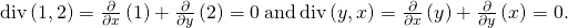 Rendered by QuickLaTeX.com \text{div}\left(〈1,2〉\right)=\frac{\partial }{\partial x}\left(1\right)+\frac{\partial }{\partial y}\left(2\right)=0\phantom{\rule{0.2em}{0ex}}\text{and}\phantom{\rule{0.2em}{0ex}}\text{div}\left(〈\text{−}y,x〉\right)=\frac{\partial }{\partial x}\left(\text{−}y\right)+\frac{\partial }{\partial y}\left(x\right)=0.
