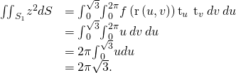 Rendered by QuickLaTeX.com \begin{array}{cc}\hfill {\iint }_{{S}_{1}}{z}^{2}dS& ={\int }_{0}^{\sqrt{3}}{\int }_{0}^{2\pi }f\left(\text{r}\left(u,v\right)\right)‖{\text{t}}_{u}\phantom{\rule{0.2em}{0ex}}×\phantom{\rule{0.2em}{0ex}}{\text{t}}_{v}‖\phantom{\rule{0.2em}{0ex}}dv\phantom{\rule{0.2em}{0ex}}du\hfill \\ & ={\int }_{0}^{\sqrt{3}}{\int }_{0}^{2\pi }u\phantom{\rule{0.2em}{0ex}}dv\phantom{\rule{0.2em}{0ex}}du\hfill \\ & =2\pi {\int }_{0}^{\sqrt{3}}udu\hfill \\ & =2\pi \sqrt{3}.\hfill \end{array}