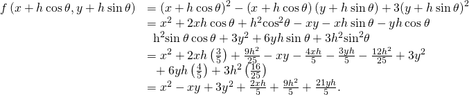 \begin{array}{cc}\hfill f\left(x+h\phantom{\rule{0.2em}{0ex}}\text{cos}\phantom{\rule{0.2em}{0ex}}\theta ,y+h\phantom{\rule{0.2em}{0ex}}\text{sin}\phantom{\rule{0.2em}{0ex}}\theta \right)& ={\left(x+h\phantom{\rule{0.2em}{0ex}}\text{cos}\phantom{\rule{0.2em}{0ex}}\theta \right)}^{2}-\left(x+h\phantom{\rule{0.2em}{0ex}}\text{cos}\phantom{\rule{0.2em}{0ex}}\theta \right)\left(y+h\phantom{\rule{0.2em}{0ex}}\text{sin}\phantom{\rule{0.2em}{0ex}}\theta \right)+3{\left(y+h\phantom{\rule{0.2em}{0ex}}\text{sin}\phantom{\rule{0.2em}{0ex}}\theta \right)}^{2}\hfill \\ & ={x}^{2}+2xh\phantom{\rule{0.2em}{0ex}}\text{cos}\phantom{\rule{0.2em}{0ex}}\theta +{h}^{2}{\text{cos}}^{2}\theta -xy-xh\phantom{\rule{0.2em}{0ex}}\text{sin}\phantom{\rule{0.2em}{0ex}}\theta -yh\phantom{\rule{0.2em}{0ex}}\text{cos}\phantom{\rule{0.2em}{0ex}}\theta \hfill \\ & \phantom{\rule{0.5em}{0ex}}{\mathit{\text{−h}}}^{2}\text{sin}\phantom{\rule{0.2em}{0ex}}\theta \phantom{\rule{0.2em}{0ex}}\text{cos}\phantom{\rule{0.2em}{0ex}}\theta +3{y}^{2}+6yh\phantom{\rule{0.2em}{0ex}}\text{sin}\phantom{\rule{0.2em}{0ex}}\theta +3{h}^{2}{\text{sin}}^{2}\theta \hfill \\ & ={x}^{2}+2xh\left(\frac{3}{5}\right)+\frac{9{h}^{2}}{25}-xy-\frac{4xh}{5}-\frac{3yh}{5}-\frac{12{h}^{2}}{25}+3{y}^{2}\hfill \\ & \phantom{\rule{0.5em}{0ex}}+6yh\left(\frac{4}{5}\right)+3{h}^{2}\left(\frac{16}{25}\right)\hfill \\ & ={x}^{2}-xy+3{y}^{2}+\frac{2xh}{5}+\frac{9{h}^{2}}{5}+\frac{21yh}{5}.\hfill \end{array}