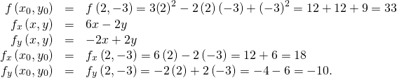 Rendered by QuickLaTeX.com \begin{array}{ccc}\hfill f\left({x}_{0},{y}_{0}\right)& =\hfill & f\left(2,-3\right)=3{\left(2\right)}^{2}-2\left(2\right)\left(-3\right)+{\left(-3\right)}^{2}=12+12+9=33\hfill \\ \hfill {f}_{x}\left(x,y\right)& =\hfill & 6x-2y\hfill \\ \hfill {f}_{y}\left(x,y\right)& =\hfill & -2x+2y\hfill \\ \hfill {f}_{x}\left({x}_{0},{y}_{0}\right)& =\hfill & {f}_{x}\left(2,-3\right)=6\left(2\right)-2\left(-3\right)=12+6=18\hfill \\ \hfill {f}_{y}\left({x}_{0},{y}_{0}\right)& =\hfill & {f}_{y}\left(2,-3\right)=-2\left(2\right)+2\left(-3\right)=-4-6=-10.\hfill \end{array}